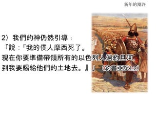 新年的期許
2）我們的神仍然引導﹕
「說：『我的僕人摩西死了。
現在你要準備帶領所有的以色列人過約旦河，
到我要賜給他們的土地去。』」（約書亞記1:2）
 