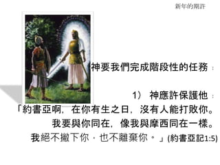 新年的期許
神要我們完成階段性的任務﹕
1） 神應許保護他﹕
「約書亞啊，在你有生之日，沒有人能打敗你。
我要與你同在，像我與摩西同在一樣。
我絕不撇下你，也不離棄你。」(約書亞記1:5)
 