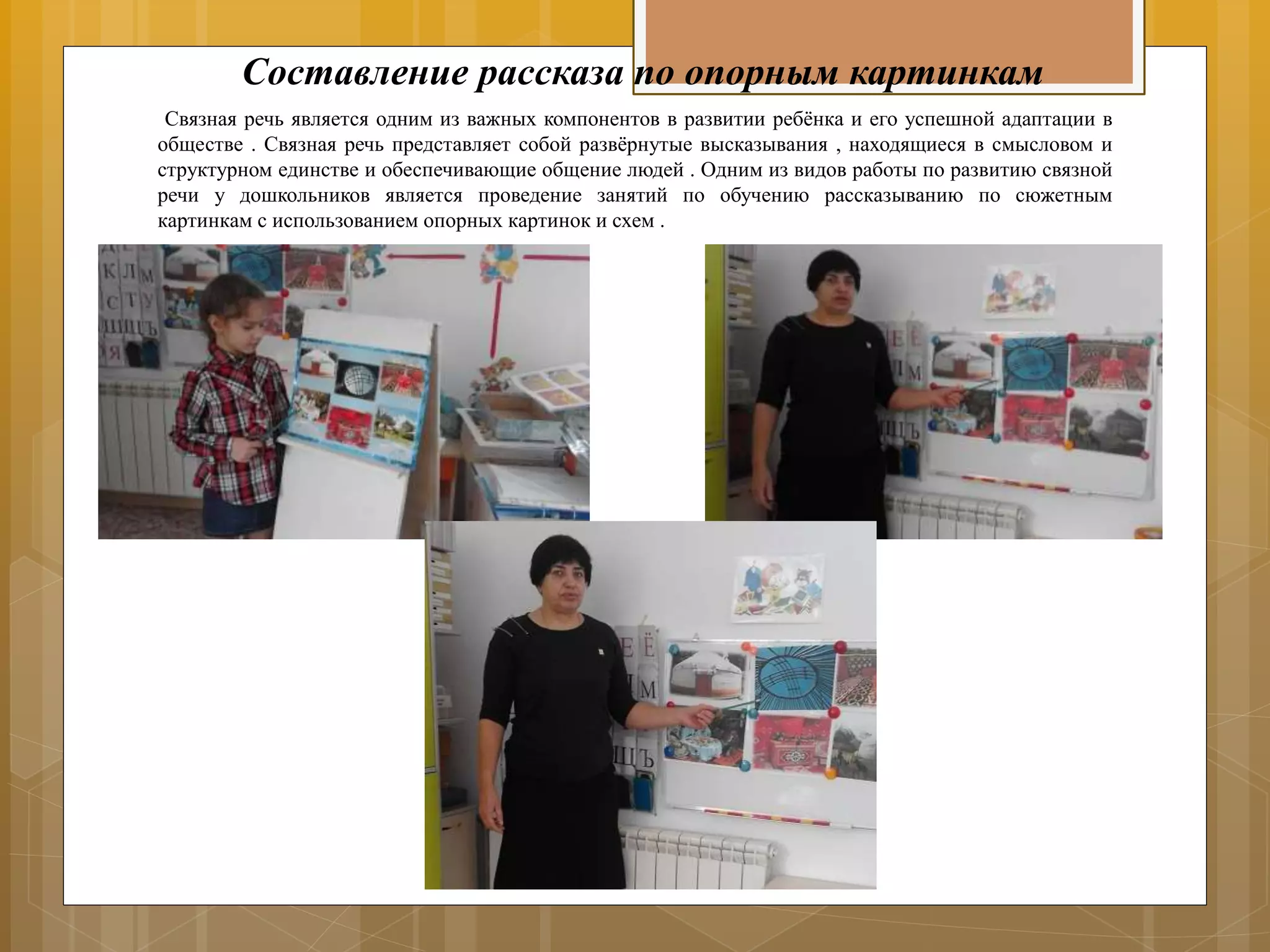 Составление рассказа по опорным картинкам
Связная речь является одним из важных компонентов в развитии ребёнка и его успешной адаптации в
обществе . Связная речь представляет собой развёрнутые высказывания , находящиеся в смысловом и
структурном единстве и обеспечивающие общение людей . Одним из видов работы по развитию связной
речи у дошкольников является проведение занятий по обучению рассказыванию по сюжетным
картинкам с использованием опорных картинок и схем .
 