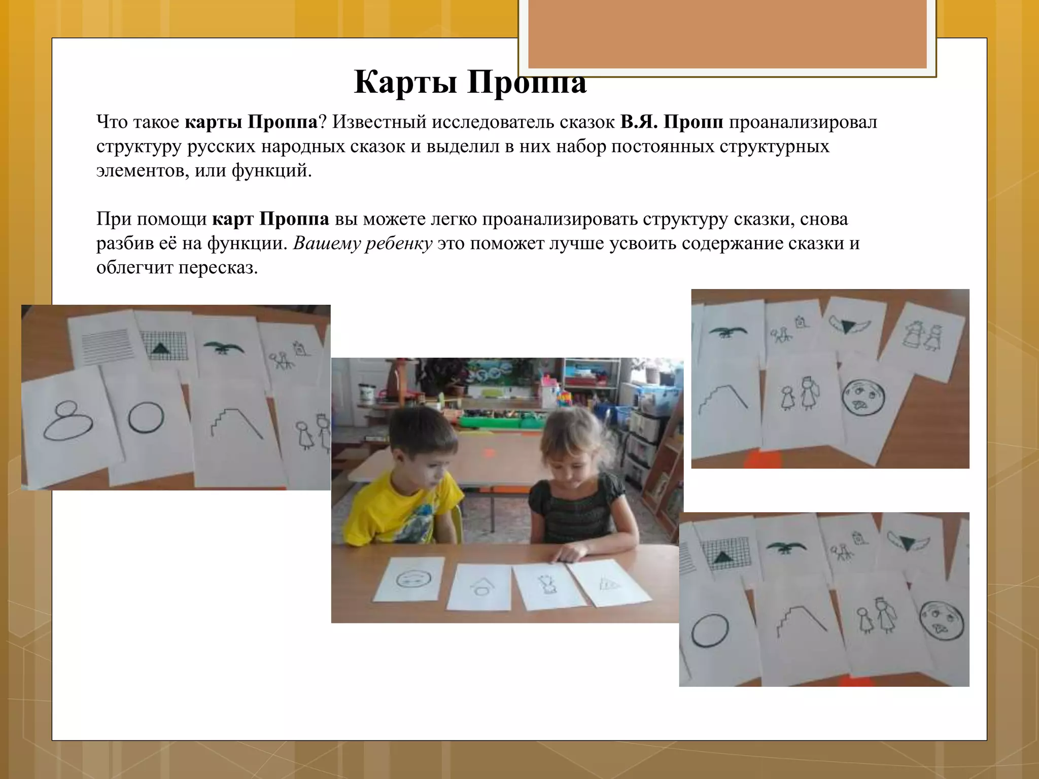 Карты Проппа
Что такое карты Проппа? Известный исследователь сказок В.Я. Пропп проанализировал
структуру русских народных сказок и выделил в них набор постоянных структурных
элементов, или функций.
При помощи карт Проппа вы можете легко проанализировать структуру сказки, снова
разбив её на функции. Вашему ребенку это поможет лучше усвоить содержание сказки и
облегчит пересказ.
 