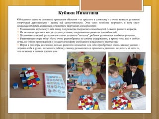 Кубики Никитина
Объединяют один из основных принципов обучения - от простого к сложному - с очень важным условием
творческой деятельности - делать всё самостоятельно. Этот союз позволил разрешить в игре сразу
несколько проблем, связанных с развитием творческих способностей:
1. Развивающие игры могут дать пищу для развития творческих способностей с самого раннего возраста.
2. Их задания-ступеньки всегда создают условия, опережающие развитие способностей.
3. Поднимаясь каждый раз самостоятельно до своего "потолка", ребенок развивается наиболее успешно.
4. Развивающие игры могут быть очень разнообразны по своему содержанию, а кроме того, как и любые
игры, не терпят принуждения и создают атмосферу свободного и радостного творчества;
5. Играя в эти игры со своими детьми, родители незаметно для себя приобретают очень важное умение -
держать себя в руках, не мешать ребенку самому размышлять и принимать решения, не делать за него то,
что он может и должен сделать сам.
 