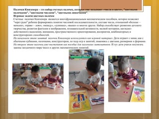 Палочки Кюизенера – это набор счетных палочек, которые еще называют «числа в цвете», "цветными
палочками", "цветными числами", "цветными линеечками".
Игровые задачи цветных палочек
Счетные палочки Кюизенера являются многофункциональным математическим пособием, которое позволяет
"через руки" ребенка формировать понятие числовой последовательности, состава числа, отношений «больше –
меньше», «право – лево», «между», «длиннее», «выше» и многое другое. Набор способствует развитию детского
творчества, развития фантазии и воображения, познавательной активности, мелкой моторики, наглядно-
действенного мышления, внимания, пространственного ориентирования, восприятия, комбинаторных и
конструкторских способностей.
На начальном этапе занятий палочки Кюизенера используются как игровой материал. Дети играют с ними, как с
обычными кубиками, палочками, конструктором, по ходу игр и занятий, знакомясь с цветами, размерами и формами.
На втором этапе палочки уже выступают как пособие для маленьких математиков. И тут дети учатся постигать
законы загадочного мира чисел и других математических понятий.
 