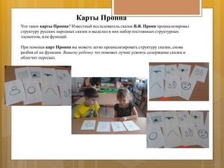 Карты Проппа
Что такое карты Проппа? Известный исследователь сказок В.Я. Пропп проанализировал
структуру русских народных сказок и выделил в них набор постоянных структурных
элементов, или функций.
При помощи карт Проппа вы можете легко проанализировать структуру сказки, снова
разбив её на функции. Вашему ребенку это поможет лучше усвоить содержание сказки и
облегчит пересказ.
 