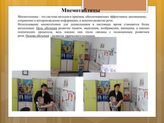 Мнемотаблицы
Мнемотехника – это система методов и приемов, обеспечивающих эффективное запоминание,
сохранение и воспроизведение информации, и конечно развитие речи.
Использование мнемотехники для дошкольников в настоящее время становится более
актуальным. Цель обучения развитие памяти, мышления, воображения, внимания, а именно
психических процессов, ведь именно они тесно связаны с полноценным развитием
речи. Основа обучения – развитие творческого познания.
 