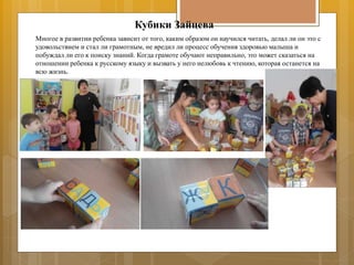 Кубики Зайцева
Многое в развитии ребенка зависит от того, каким образом он научился читать, делал ли он это с
удовольствием и стал ли грамотным, не вредил ли процесс обучения здоровью малыша и
побуждал ли его к поиску знаний. Когда грамоте обучают неправильно, это может сказаться на
отношении ребенка к русскому языку и вызвать у него нелюбовь к чтению, которая останется на
всю жизнь.
 