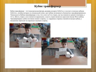 Кубик трансформер
Кубик-трансформер – это геометрическая фигура, размеры которого 8х8х8 см. и состоит из восьми кубиков
4х4х4 см., склейка которых по специальной схеме, дает кубику возможность бесконечно трансформироваться.
Уникальность Кубика-трансформера в том, что у него не 6-ть сторон, как мы помним из уроков геометрии, а
12-ть. Шесть сторон у него являются наружными, а шесть сторон являются скрытыми внутри Фото-кубика.
Трансформируясь кубик постоянно меняет стороны, т.е. наружные стороны становятся внутри кубика, а
внутренние переходят на наружную видимую сторону.
 