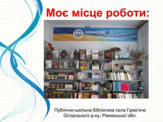Моє місце роботи:
Публічно-шкільна бібліотека села Грем’яче
Острозького р-ну, Рівненської обл.
 