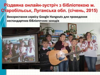 Різдвяна онлайн-зустріч з бібліотекою м.
Старобільськ, Луганська обл. (січень, 2015)
Використання сервісу Google Hangouts для проведення
нестандартних бібліотечних заходів
 