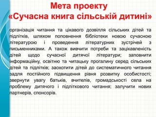 Мета проекту
«Сучасна книга сільській дитині»
організація читання та цікавого дозвілля сільських дітей та
підлітків, шляхом поповнення бібліотеки новою сучасною
літературою і проведення літературних зустрічей з
письменниками. А також вивчити потреби та зацікавленість
дітей щодо сучасної дитячої літератури; заповнити
інформаційну, освітню та читацьку прогалину серед сільських
дітей та підлітків; заохотити дітей до систематичного читання
задля постійного підвищення рівня розвитку особистості;
звернути увагу батьків, вчителів, громадськості села на
проблему дитячого і підліткового читання; залучити нових
партнерів, спонсорів.
 