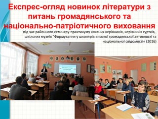 Експрес-огляд новинок літератури з
питань громадянського та
національно-патріотичного виховання
під час районного семінару-практикуму класних керівників, керівників гуртків,
шкільних музеїв "Формування у школярів високої громадянської активності та
національної свідомості« (2016)
 
