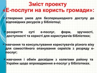 розкриття суті е-послуг, форм, зручності,
доступності та користі для користувачів бібліотеки;
Зміст проекту
«Е-послуги на користь громади»:
створення умов для безперешкодного доступу до
відповідних ресурсів у бібліотеці;
навчання та консультування користувачів різного віку
для самостійного опанування сервісів з розряду е-
послуг;
навчання і обмін досвідом з колегами району та
України щодо впровадження е-послуг у бібліотеках.
 