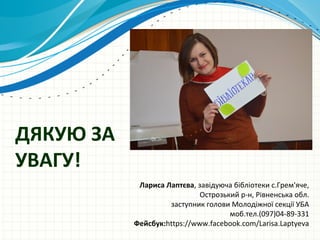 ДЯКУЮ ЗА
УВАГУ!
Лариса Лаптєва, завідуюча бібліотеки с.Грем'яче,
Острозький р-н, Рівненська обл.
заступник голови Молодіжної секції УБА
моб.тел.(097)04-89-331
Фейсбук:https://www.facebook.com/Larisa.Laptyeva
 