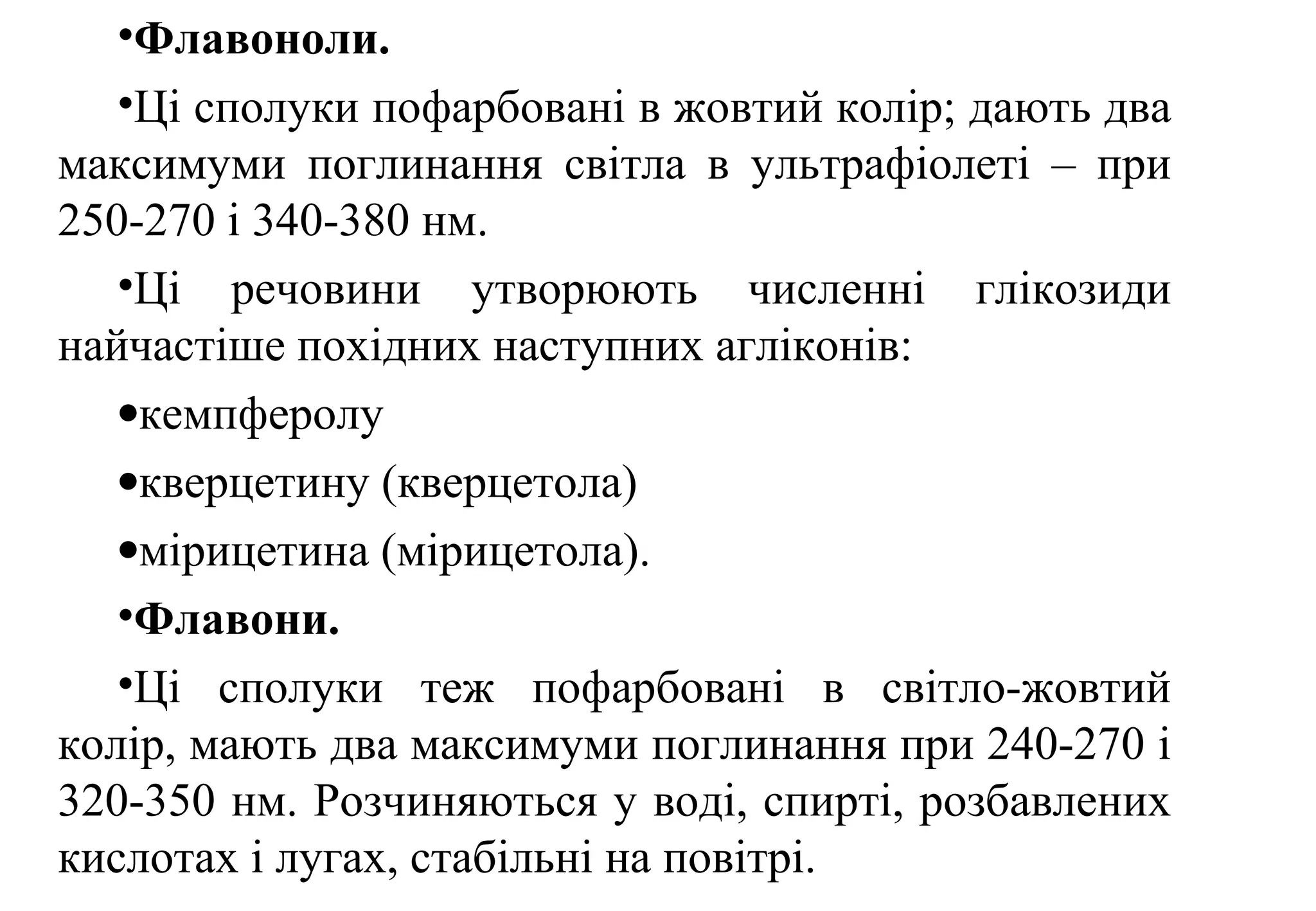 •Флавоноли.
•Ці сполуки пофарбовані в жовтий колір; дають два
максимуми поглинання світла в ультрафіолеті – при
250-270 і 340-380 нм.
•Ці речовини утворюють численні глікозиди
найчастіше похідних наступних агліконів:
•кемпферолу
•кверцетину (кверцетола)
•мірицетина (мірицетола).
•Флавони.
•Ці сполуки теж пофарбовані в світло-жовтий
колір, мають два максимуми поглинання при 240-270 і
320-350 нм. Розчиняються у воді, спирті, розбавлених
кислотах і лугах, стабільні на повітрі.
 