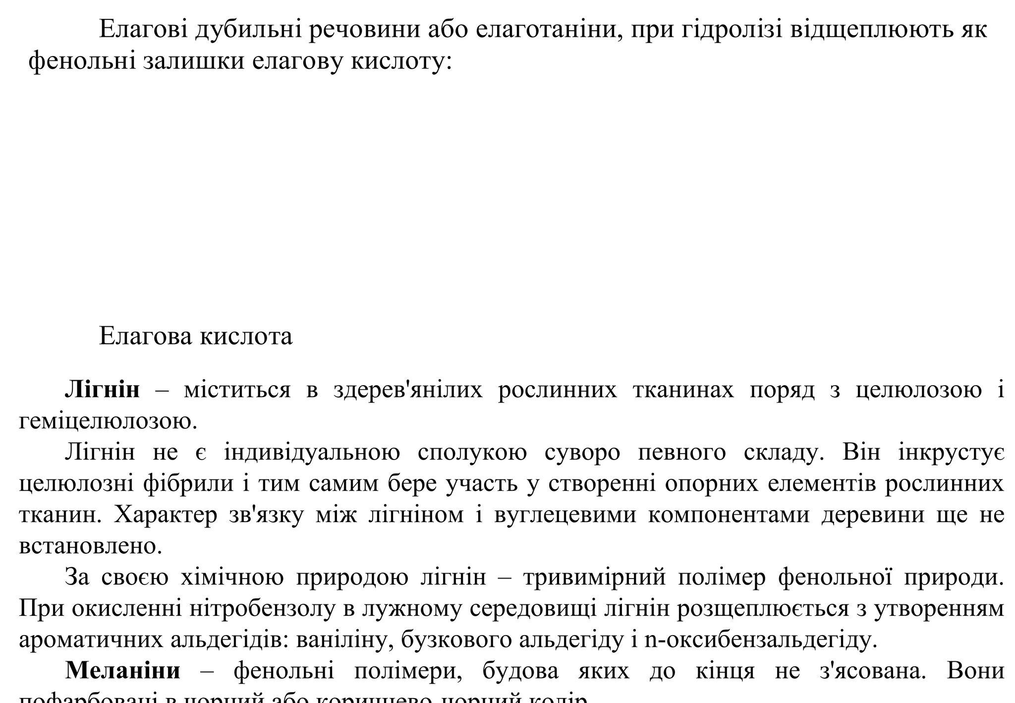 Елагові дубильні речовини або елаготаніни, при гідролізі відщеплюють як
фенольні залишки елагову кислоту:
Елагова кислота
Лігнін – міститься в здерев'янілих рослинних тканинах поряд з целюлозою і
геміцелюлозою.
Лігнін не є індивідуальною сполукою суворо певного складу. Він інкрустує
целюлозні фібрили і тим самим бере участь у створенні опорних елементів рослинних
тканин. Характер зв'язку між лігніном і вуглецевими компонентами деревини ще не
встановлено.
За своєю хімічною природою лігнін – тривимірний полімер фенольної природи.
При окисленні нітробензолу в лужному середовищі лігнін розщеплюється з утворенням
ароматичних альдегідів: ваніліну, бузкового альдегіду і n-оксибензальдегіду.
Меланіни – фенольні полімери, будова яких до кінця не з'ясована. Вони
 