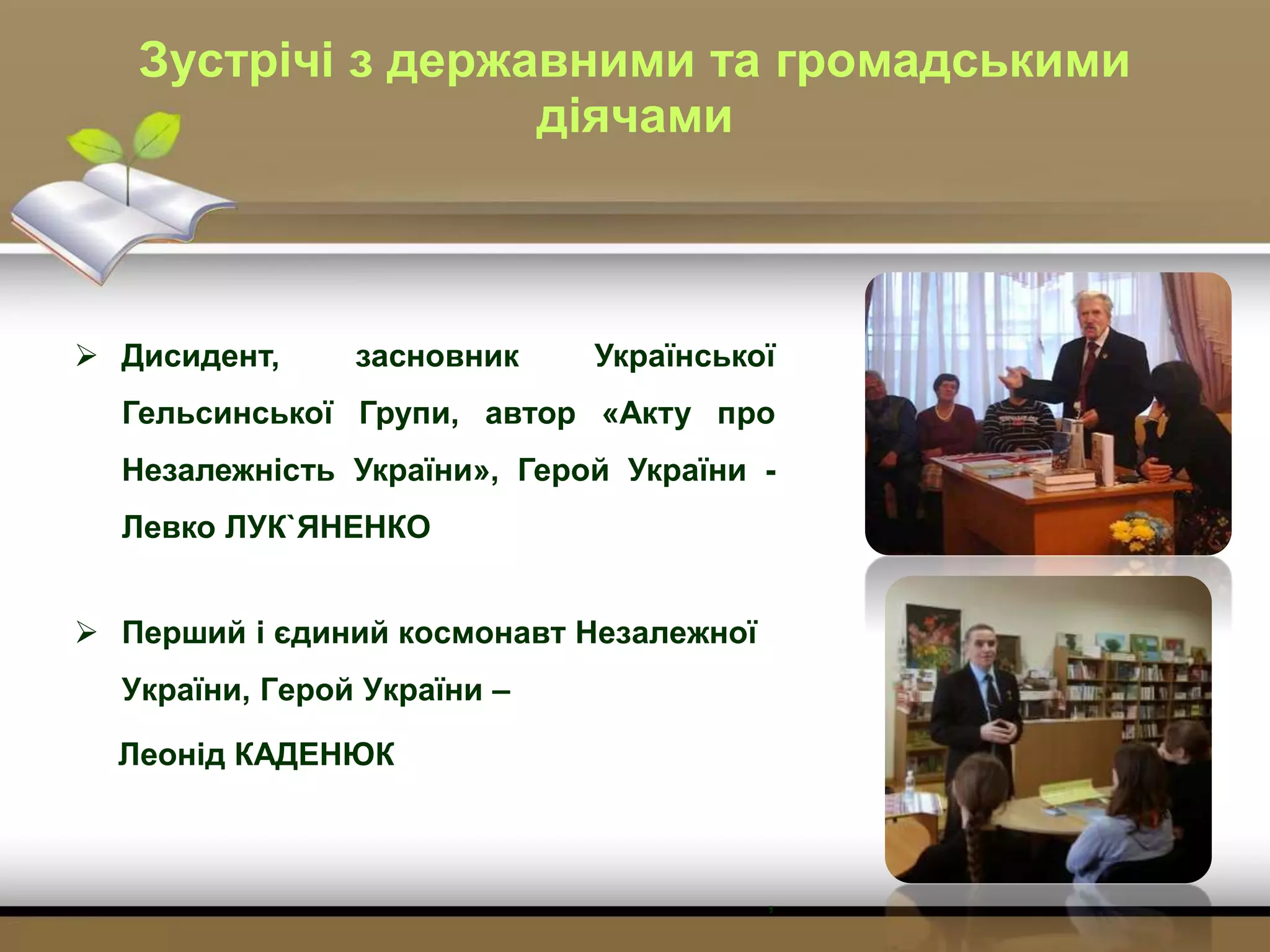 Зустрічі з державними та громадськими
діячами
 Дисидент, засновник Української
Гельсинської Групи, автор «Акту про
Незалежність України», Герой України -
Левко ЛУК`ЯНЕНКО
 Перший і єдиний космонавт Незалежної
України, Герой України –
Леонід КАДЕНЮК
,
 