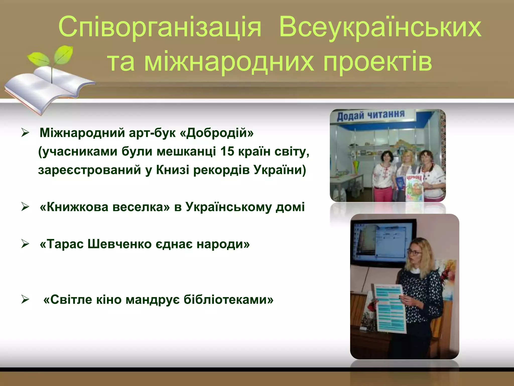 Співорганізація Всеукраїнських
та міжнародних проектів
 Міжнародний арт-бук «Добродій»
(учасниками були мешканці 15 країн світу,
зареєстрований у Книзі рекордів України)
 «Книжкова веселка» в Українському домі
 «Тарас Шевченко єднає народи»
 «Світле кіно мандрує бібліотеками»
 
