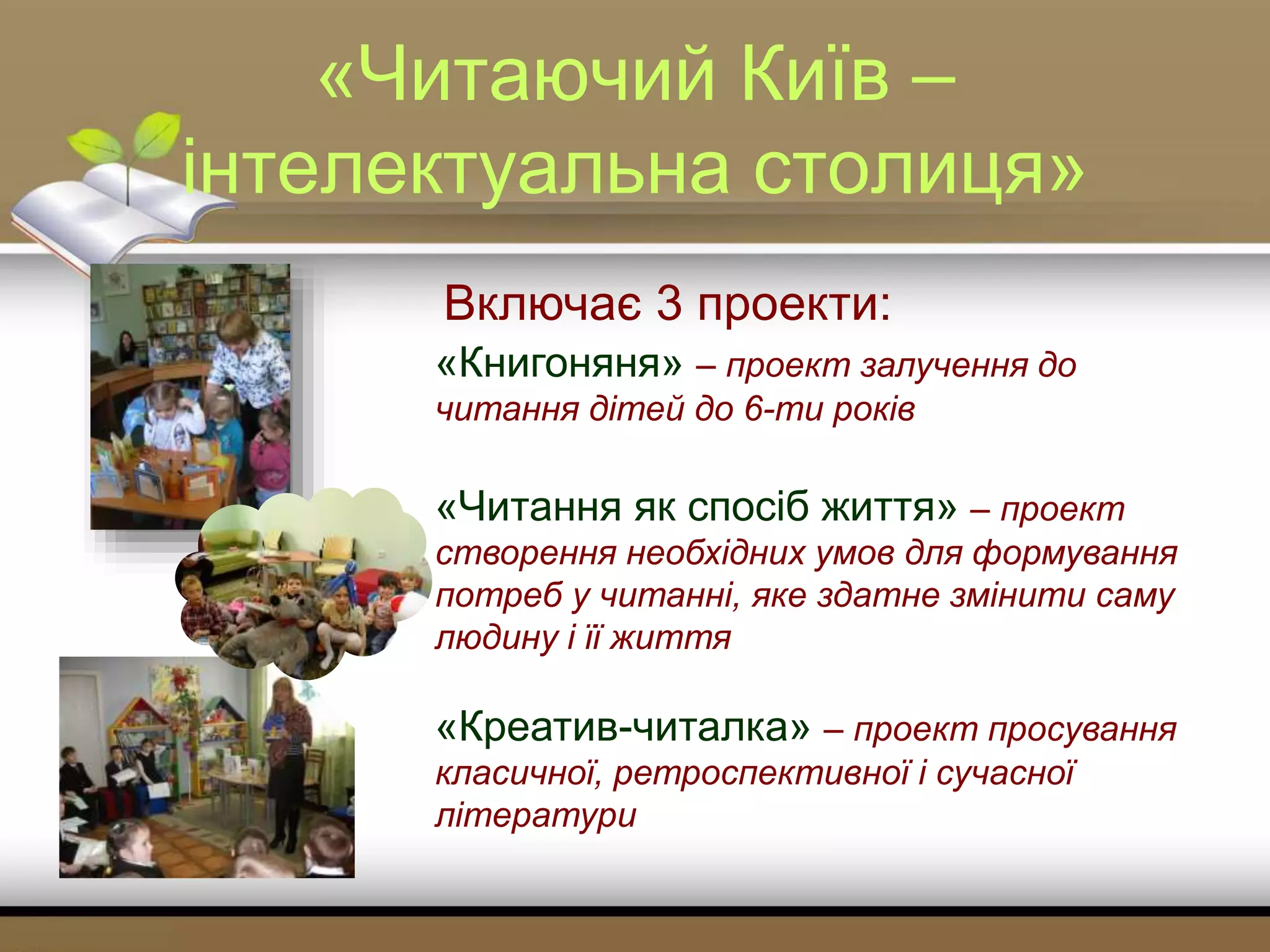 «Читаючий Київ –
інтелектуальна столиця»
Включає 3 проекти:
«Книгоняня» – проект залучення до
читання дітей до 6-ти років
«Читання як спосіб життя» – проект
створення необхідних умов для формування
потреб у читанні, яке здатне змінити саму
людину і її життя
«Креатив-читалка» – проект просування
класичної, ретроспективної і сучасної
літератури
 