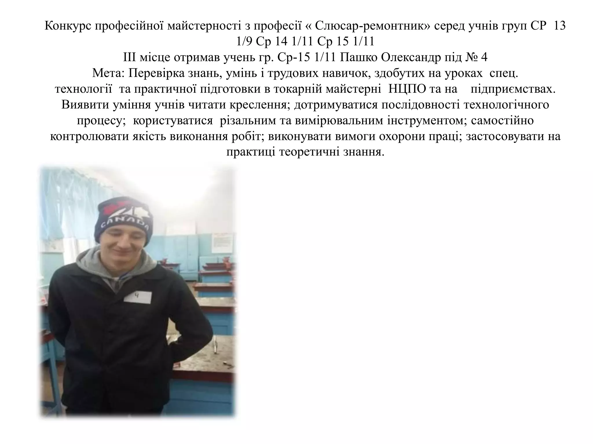 Конкурс професійної майстерності з професії « Слюсар-ремонтник» серед учнів груп СР 13
1/9 Ср 14 1/11 Ср 15 1/11
ІІІ місце отримав учень гр. Ср-15 1/11 Пашко Олександр під № 4
Мета: Перевірка знань, умінь і трудових навичок, здобутих на уроках спец.
технології та практичної підготовки в токарній майстерні НЦПО та на підприємствах.
Виявити уміння учнів читати креслення; дотримуватися послідовності технологічного
процесу; користуватися різальним та вимірювальним інструментом; самостійно
контролювати якість виконання робіт; виконувати вимоги охорони праці; застосовувати на
практиці теоретичні знання.
 