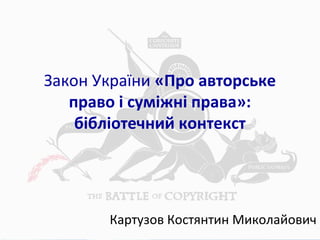 Закон України «Про авторське
право і суміжні права»:
бібліотечний контекст
Картузов Костянтин Миколайович
 