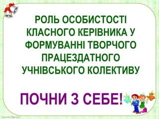 FokinaLida.75@mail.ru
РОЛЬ ОСОБИСТОСТІ
КЛАСНОГО КЕРІВНИКА У
ФОРМУВАННІ ТВОРЧОГО
ПРАЦЕЗДАТНОГО
УЧНІВСЬКОГО КОЛЕКТИВУ
ПОЧНИ З СЕБЕ!
 