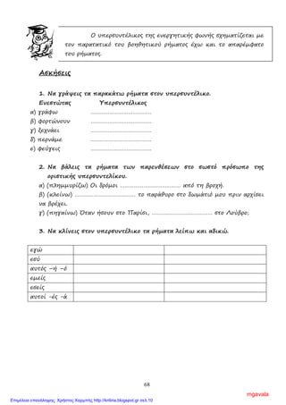 68
Ο υπερσυντέλικος της ενεργητικής φωνής σχηµατίζεται µε
τον παρατατικό του βοηθητικού ρήµατος έχω και το απαρέµφατο
του ρήµατος.
Ασκήσεις
1. Να γράψεις τα παρακάτω ρήµατα στον υπερσυντέλικο.
Ενεστώτας Υπερσυντέλικος
α) γράφω …………………………………
β) φορτώνουν …………………………………
γ) ξεχνάει …………………………………
δ) περνάµε …………………………………
ε) φεύγεις …………………………………
2. Να βάλεις τα ρήµατα των παρενθέσεων στο σωστό πρόσωπο της
οριστικής υπερσυντελίκου.
α) (πληµµυρίζω) Οι δρόµοι ………………………………… από τη βροχή.
β) (κλείνω) ………………………………… το παράθυρο στο δωµάτιό µου πριν αρχίσει
να βρέχει.
γ) (πηγαίνω) Όταν ήσουν στο Παρίσι, ………………………………… στο Λούβρο;
3. Να κλίνεις στον υπερσυντέλικο τα ρήµατα λείπω και αδικώ.
εγώ
εσύ
αυτός –ή –ό
εµείς
εσείς
αυτοί -ές -ά
mgavala
Επιμέλεια επανάληψης: Χρήστος Χαρμπής http://kritiria.blogspot.gr σελ.10
 