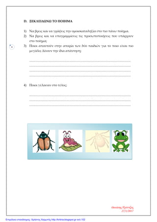 4
D. ΞΕΚΛΕΙΔΩΝΩ ΤΟ ΠΟΙΗΜΑ
1) Να βρεις και να γράψεις την ομοιοκαταληξία στο πιο πάνω ποίημα.
2) Να βρεις και να υπογραμμίσεις τις προσωποποιήσεις που υπάρχουν
στο ποίημα;
3) Ποιοι απαντούν στην απορία των δύο παιδιών για το ποιο είναι πιο
μεγάλο; Δίνουν την ίδια απάντηση;
……………………………………………………………………………………
……………………………………………………………………………………
……………………………………………………………………………………
……………………………………………………………………………………
4) Ποιοι γέλασαν στο τέλος;
……………………………………………………………………………………
……………………………………………………………………………………
……………………………………………………………………………………
Θανάσης Πρέντζας
27/1/2017
Επιμέλεια επανάληψης: Χρήστος Χαρμπής http://kritiria.blogspot.gr σελ.102
 