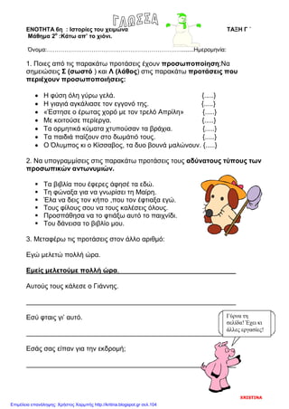 ΕΝΟΤΗΤΑ 6η : Ιστορίες του χειμώνα ΤΑΞΗ Γ ΄
Μάθημα 2ο
:Κάτω απ’ το χιόνι.
Όνομα:……………………………………………………………........Ημερομηνία:
1. Ποιες από τις παρακάτω προτάσεις έχουν προσωποποίηση;Να
σημειώσεις Σ (σωστό ) και Λ (λάθος) στις παρακάτω προτάσεις που
περιέχουν προσωποποιήσεις:
• Η φύση όλη γύρω γελά. {.....}
• Η γιαγιά αγκάλιασε τον εγγονό της. {.....}
• «Έστησε ο έρωτας χορό με τον τρελό Απρίλη» {.....}
• Με κοιτούσε περίεργα. {.....}
• Τα ορμητικά κύματα χτυπούσαν τα βράχια. {.....}
• Τα παιδιά παίζουν στο δωμάτιό τους. {.....}
• Ο Όλυμπος κι ο Κίσσαβος, τα δυο βουνά μαλώνουν. {.....}
2. Να υπογραμμίσεις στις παρακάτω προτάσεις τους αδύνατους τύπους των
προσωπικών αντωνυμιών.
 Τα βιβλία που έφερες άφησέ τα εδώ.
 Τη φώναξα για να γνωρίσει τη Μαίρη.
 Έλα να δεις τον κήπο ,που τον έφτιαξα εγώ.
 Τους φίλους σου να τους καλέσεις όλους.
 Προσπάθησα να το φτιάξω αυτό το παιχνίδι.
 Του δάνεισα το βιβλίο μου.
3. Μεταφέρω τις προτάσεις στον άλλο αριθμό:
Εγώ μελετώ πολλή ώρα.
Εμείς μελετούμε πολλή ώρα.
Αυτούς τους κάλεσε ο Γιάννης.
Εσύ φταις γι’ αυτό.
Εσάς σας είπαν για την εκδρομή;
Γύρνα τη
σελίδα! Έχει κι
άλλες εργασίες!
XRISTINA
Επιμέλεια επανάληψης: Χρήστος Χαρμπής http://kritiria.blogspot.gr σελ.104
 