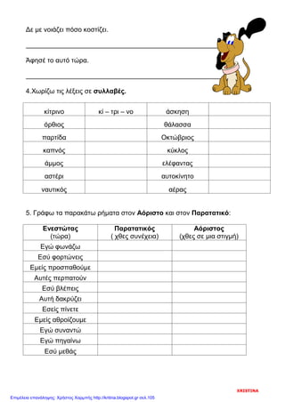 Δε με νοιάζει πόσο κοστίζει.
Άφησέ το αυτό τώρα.
4.Χωρίζω τις λέξεις σε συλλαβές.
κίτρινο κί – τρι – νο άσκηση
όρθιος θάλασσα
παρτίδα Οκτώβριος
καπνός κύκλος
άμμος ελέφαντας
αστέρι αυτοκίνητο
ναυτικός αέρας
5. Γράφω τα παρακάτω ρήματα στον Αόριστο και στον Παρατατικό:
Ενεστώτας
(τώρα)
Παρατατικός
( χθες συνέχεια)
Αόριστος
(χθες σε μια στιγμή)
Εγώ φωνάζω
Εσύ φορτώνεις
Εμείς προσπαθούμε
Αυτές περπατούν
Εσύ βλέπεις
Αυτή δακρύζει
Εσείς πίνετε
Εμείς αθροίζουμε
Εγώ συναντώ
Εγώ πηγαίνω
Εσύ μεθάς
XRISTINA
Επιμέλεια επανάληψης: Χρήστος Χαρμπής http://kritiria.blogspot.gr σελ.105
 