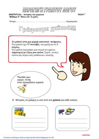 ΕΝΟΤΗΤΑ 6η : Ιστορίες του χειμώνα ΤΑΞΗ Γ ΄
Μάθημα 2ο
:Κάτω απ’ το χιόνι.
Όνομα:……………………………………………………………........Ημερομηνία:
 Μπορείς να γράψεις κι εσύ από ένα χαϊκού για κάθε εικόνα;
Τα χαϊκού είναι μια μορφή ιαπωνικού ποιήματος.
Ένα χαϊκού έχει 17 συλλαβές και χωρίζεται σε 3
στίχους.
Ένα χαϊκού περιγράφει μια στιγμή του χρόνου.
Δημιουργεί με λέξεις μια εικόνα. Συχνά , αυτή η
εικόνα μάς δείχνει πώς αισθάνεται ο ποιητής.
Πουλάκι μου
γοργό, πετάς
στον καταγάλανο ουρανό.
..............................................................
..............................................................
..............................................................
...........................................................
...........................................................
...........................................................
XRISTINA
Επιμέλεια επανάληψης: Χρήστος Χαρμπής http://kritiria.blogspot.gr σελ.106
 