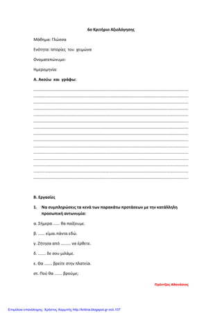 6o Κριτήριο Αξιολόγησης
Μάθημα: Γλώσσα
Ενότητα: Ιστορίες του χειμώνα
Ονοματεπώνυμο:
Ημερομηνία:
Α. Ακούω και γράφω:
.........................................................................................................................................
.........................................................................................................................................
.........................................................................................................................................
.........................................................................................................................................
.........................................................................................................................................
.........................................................................................................................................
.........................................................................................................................................
.........................................................................................................................................
.........................................................................................................................................
.........................................................................................................................................
.........................................................................................................................................
.........................................................................................................................................
.........................................................................................................................................
.........................................................................................................................................
.........................................................................................................................................
Β. Εργασίες
1. Να συμπληρώσεις τα κενά των παρακάτω προτάσεων με την κατάλληλη
προσωπική αντωνυμία:
α. Σήμερα ...... θα παίξουμε.
β. ...... είμαι πάντα εδώ.
γ. Ζήτησα από ......... να έρθετε.
δ. ....... δε σου μιλάμε.
ε. Θα ....... βρείτε στην πλατεία.
στ. Πού θα ....... βρούμε;
Πρέντζας Αθανάσιος
Επιμέλεια επανάληψης: Χρήστος Χαρμπής http://kritiria.blogspot.gr σελ.107
 