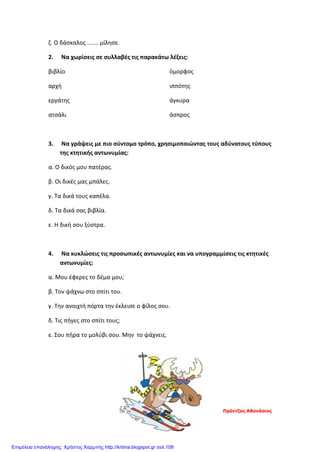 ζ. Ο δάσκαλος ....... μίλησε.
2. Να χωρίσεις σε συλλαβές τις παρακάτω λέξεις:
βιβλίο
αρχή
εργάτης
ατσάλι
όμορφος
ιππότης
άγκυρα
άσπρος
3. Να γράψεις με πιο σύντομο τρόπο, χρησιμοποιώντας τους αδύνατους τύπους
της κτητικής αντωνυμίας:
α. Ο δικός μου πατέρας.
β. Οι δικές μας μπάλες.
γ. Τα δικά τους καπέλα.
δ. Τα δικά σας βιβλία.
ε. Η δική σου ξύστρα.
4. Να κυκλώσεις τις προσωπικές αντωνυμίες και να υπογραμμίσεις τις κτητικές
αντωνυμίες:
α. Μου έφερες το δέμα μου;
β. Τον ψάχνω στο σπίτι του.
γ. Την ανοιχτή πόρτα την έκλεισε ο φίλος σου.
δ. Τις πήγες στο σπίτι τους;
ε. Σου πήρα το μολύβι σου. Μην το ψάχνεις.
Πρέντζας Αθανάσιος
Επιμέλεια επανάληψης: Χρήστος Χαρμπής http://kritiria.blogspot.gr σελ.108
 