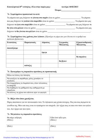 Επαναληπτικό 8ης
ενότητας «Έλα στην παρέα μας» Δευτέρα 18/02/2013
Όνομα:______________________________
 Συμπληρώνω προσεκτικά τα κενά.
Τα ρήματα που μας δείχνουν τι γίνεται στο παρόν είναι σε χρόνο ____________________. Τα ρήματα
που μας δείχνουν τι γινόταν στο παρελθόν είναι σε χρόνο ____________________. Τα ρήματα που μας
δείχνουν τι έγινε στο παρελθόν είναι σε χρόνο ____________________. Τα ρήματα που μας δείχνουν τι
θα γίνει στο μέλλον είναι σε χρόνο ___________________ ___________________. Τα ρήματα που μας
δείχνουν τι θα γίνεται στο μέλλον είναι σε χρόνο _______________________ ___________________.
 Συμπληρώνω τους χρόνους που λείπουν. (Προσέχω το ρήμα που μου δίνεται σε τι αριθμό και
πρόσωπο βρίσκεται).
Ενεστώτας Παρατατικός Αόριστος Στιγμιαίος
Μέλλοντας
Εξακολουθητικός
Μέλλοντας
σκουπίζουμε
έφυγα
θα πηγαίνει
θα βγουν
κοίταζες
 Ξαναγράφω τις παρακάτω προτάσεις σε προστακτική.
Θέλω να λύσεις την άσκηση.
Να ανοίξετε τα παράθυρα, μόλις χτυπήσει το
κουδούνι.
Να συμμαζέψεις το δωμάτιό σου, όταν τελειώσεις
το παιχνίδι.
Να διαβάζετε τα μαθήματά σας καθημερινά με
επιμέλεια.
Να πλένεις τα χέρια σου πάντοτε πριν το φαγητό.
 Βάζω τόνο όπου χρειάζεται.
Πηρες παυσιπονο για τον πονοκεφαλο σου; Το τηλεφωνο μας χτυπα συνεχως. Πως και πως περιμενα τα
γενεθλια της. Μου ειπε πως ειναι το αγαπημενο του παιχνιδι. Δεν ηξερε πως να παει στο σπιτι του φιλου
του. Δεν ηξερε καν που ηταν.
 Μεγαλώνω τις παρακάτω προτάσεις.
Θα πάμε εκδρομή. Είδα έναν φίλο μου.
(Πότε;) (Πότε;)
(Πού;) (Πού;)
Ιορδανίδης Γιώργος
Επιμέλεια επανάληψης: Χρήστος Χαρμπής http://kritiria.blogspot.gr σελ.110
 