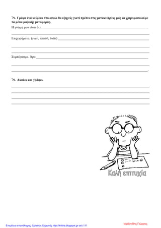  Γράψε ένα κείμενο στο οποίο θα εξηγείς γιατί πρέπει στις μετακινήσεις μας να χρησιμοποιούμε
τα μέσα μαζικής μεταφοράς.
Η γνώμη μου είναι ότι __________________________________________________________________
_____________________________________________________________________________________
Επιχειρήματα. (γιατί, επειδή, διότι) ________________________________________________________
_____________________________________________________________________________________
_____________________________________________________________________________________
Συμπέρασμα. Άρα _____________________________________________________________________
_____________________________________________________________________________________
____________________________________________________________________________________.
 Ακούω και γράφω.
_____________________________________________________________________________________
_____________________________________________________________________________________
_____________________________________________________________________________________
_____________________________________________________________________________________
Ιορδανίδης Γιώργος
Επιμέλεια επανάληψης: Χρήστος Χαρμπής http://kritiria.blogspot.gr σελ.111
 