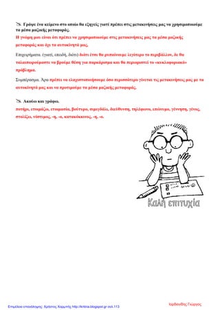  Γράψε ένα κείμενο στο οποίο θα εξηγείς γιατί πρέπει στις μετακινήσεις μας να χρησιμοποιούμε
τα μέσα μαζικής μεταφοράς.
Η γνώμη μου είναι ότι πρέπει να χρησιμοποιούμε στις μετακινήσεις μας τα μέσα μαζικής
μεταφοράς και όχι τα αυτοκίνητά μας,
Επιχειρήματα. (γιατί, επειδή, διότι) διότι έτσι θα ρυπαίνουμε λιγότερο το περιβάλλον, δε θα
ταλαιπωρούμαστε να βρούμε θέση για παρκάρισμα και θα περιοριστεί το «κυκλοφοριακό»
πρόβλημα.
Συμπέρασμα. Άρα πρέπει να ελαχιστοποιήσουμε όσο περισσότερο γίνεται τις μετακινήσεις μας με τα
αυτοκίνητά μας και να προτιμούμε τα μέσα μαζικής μεταφοράς.
 Ακούω και γράφω.
ποτήρι, ετοιμάζω, ετοιμασία, βούτυρο, σιμιγδάλι, διεύθυνση, τηλέφωνο, επώνυμο, γέννηση, γένος,
στολίζω, νόστιμος, -η, -ο, κατακόκκινος, -η, -ο.
Ιορδανίδης Γιώργος
Επιμέλεια επανάληψης: Χρήστος Χαρμπής http://kritiria.blogspot.gr σελ.113
 