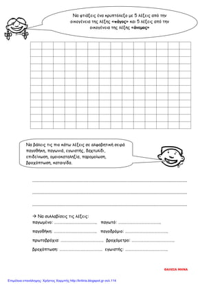 ................................................................................................................................................
................................................................................................................................................
................................................................................................................................................
 Να συλλαβίσεις τις λέξεις:
παγωμένο: …………………………………….. παγωτό: ……………………………………..
παγοθήκη: …………………………………….. παγοδρόμιο: ……………………………………..
πρωτοβρόχια: …………………………………….. βροχόμετρο: ……………………………………..
βροχόπτωση: …………………………………….. εγωιστής: ……………………………………..
Να φτιάξεις ένα κρυπτόλεξο με 5 λέξεις από την
οικογένεια της λέξης «πάγος» και 5 λέξεις από την
οικογένεια της λέξης «άνεμος»
Να βάλεις τις πιο κάτω λέξεις σε αλφαβητική σειρά
παγοθήκη, παγωνιά, εγωιστής, δαχτυλίδι,
επιδείνωση, ομοιοκαταληξία, παρομοίωση,
βροχόπτωση, καταιγίδα.
ΘΑΛΕΙΑ ΜΗΝΑ
Επιμέλεια επανάληψης: Χρήστος Χαρμπής http://kritiria.blogspot.gr σελ.114
 