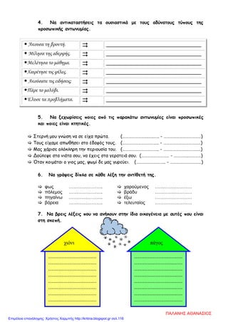 ....................................
....................................
....................................
....................................
....................................
....................................
....................................
....................................
χιόνι
4. Να αντικαταστήσεις τα ουσιαστικά με τους αδύνατους τύπους της
προσωπικής αντωνυμίας.
 Άκουσα τη βροντή.  _________________________________
 Μίλησα της αδερφής.  _________________________________
Μελέτησα το μάθημα.  _________________________________
Χαιρέτησε τις φίλες.  _________________________________
 Ακούσατε τις ειδήσεις;  _________________________________
Πάρε το μολύβι.  _________________________________
Έλυσε τα προβλήματα.  _________________________________
5. Να ξεχωρίσεις ποιες από τις παρακάτω αντωνυμίες είναι προσωπικές
και ποιες είναι κτητικές.
 Στερνή μου γνώση να σε είχα πρώτα. (…………………….…..….. - ………………………………)
 Τους είχαμε απωθήσει στο έδαφός τους. (…………………………….. - ………………………………)
 Μας χάρισε ολόκληρη την περιουσία του. (…………………………….. - ………………………………)
 Δούλεψε στα νιάτα σου, να έχεις στα γερατειά σου. (……………………… - …………..…………)
 Όταν κοιμάται ο γιος μας, ψωμί δε μας γυρεύει. (……….……….…….. - …………………………)
6. Να γράψεις δίπλα σε κάθε λέξη την αντίθετή της.
 φως ………………….  χαρούμενος ……………………
 πόλεμος ………………….  βράδυ ……………………
 πηγαίνω ………………….  έξω ……………………
 βόρεια ………………….  τελευταίος ……………………
7. Να βρεις λέξεις που να ανήκουν στην ίδια οικογένεια με αυτές που είναι
στη σκεπή.
....................................
....................................
....................................
....................................
....................................
....................................
....................................
....................................
πάγος
ΠΑΛΑΝΗΣ ΑΘΑΝΑΣΙΟΣ
Επιμέλεια επανάληψης: Χρήστος Χαρμπής http://kritiria.blogspot.gr σελ.116
 