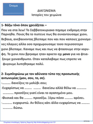 ΔΙΑΓΩΝΙΣΜΑ
Ιστορίες του χειμώνα
1- Βάζω τόνο όπου χρειάζεται –
Που να στα λεω! Το Σαββατοκυριακο πηγαμε εκδρομη στην
Παρνηθα. Ποιος θα το πιστευε πως θα συναντουσαμε χιονι.
Βεβαια, ανεβαινοντας βλεπαμε που και που καποιες χιονισμε-
νες πλαγιες αλλα οσο προχωρουσαμε τοσο περισσοτερο
χιονι βλεπαμε. Καναμε πως και πως να φτασουμε στην κορυ-
φη. Το χιονι που βρηκαμε ηταν αρκετο οχι μονο για να φτια-
ξουμε χιονανθρωπο. Οταν καταλαβαμε πως επρεπε να
φυγουμε λυπηθηκαμε πολύ.
2- Συμπληρώνω με τον αδύνατο τύπο της προσωπικής
αντωνυμίας (μου, σου, το, σε).
-………. δανείζεις το μολύβι σου;
-Ευχαρίστως να ……… ……… δανείσω αλλά θέλω να …………
…………. προσέξεις γιατί είναι το αγαπημένο μου.
-Φυσικά και θα ………. προσέξω. Ξέρω πόσο ………. αρέσει.
-………… ευχαριστώ. Αν θέλεις κάτι άλλο ευχαρίστως να ……….
………… δώσω.
Όνομα
-------------------
samsung
Επιμέλεια επανάληψης: Χρήστος Χαρμπής http://kritiria.blogspot.gr σελ.121
 