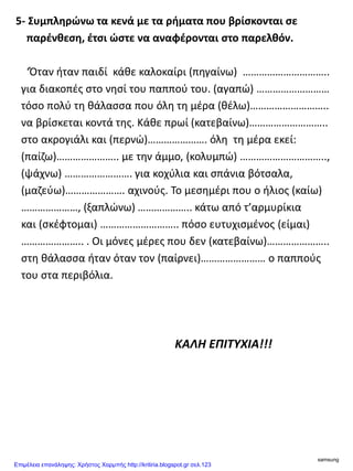 5- Συμπληρώνω τα κενά με τα ρήματα που βρίσκονται σε
παρένθεση, έτσι ώστε να αναφέρονται στο παρελθόν.
‘Όταν ήταν παιδί κάθε καλοκαίρι (πηγαίνω) …………………………..
για διακοπές στο νησί του παππού του. (αγαπώ) ………………………
τόσο πολύ τη θάλασσα που όλη τη μέρα (θέλω)………………………..
να βρίσκεται κοντά της. Κάθε πρωί (κατεβαίνω)………………………..
στο ακρογιάλι και (περνώ)…………………. όλη τη μέρα εκεί:
(παίζω)………………….. με την άμμο, (κολυμπώ) …………………………..,
(ψάχνω) ……………………. για κοχύλια και σπάνια βότσαλα,
(μαζεύω)…………………. αχινούς. Το μεσημέρι που ο ήλιος (καίω)
…………………, (ξαπλώνω) ……………….. κάτω από τ’αρμυρίκια
και (σκέφτομαι) ……………………….. πόσο ευτυχισμένος (είμαι)
………………….. . Οι μόνες μέρες που δεν (κατεβαίνω)…………………..
στη θάλασσα ήταν όταν τον (παίρνει)…………………… ο παππούς
του στα περιβόλια.
ΚΑΛΗ ΕΠΙΤΥΧΙΑ!!!
samsung
Επιμέλεια επανάληψης: Χρήστος Χαρμπής http://kritiria.blogspot.gr σελ.123
 