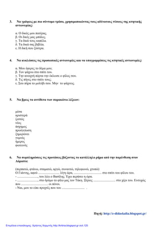 3. Να γράψεις με πιο σύντομο τρόπο, χρησιμοποιώντας τους αδύνατους τύπους της κτητικής
αντωνυμίας:
α. Ο δικός μου πατέρας.
β. Οι δικές μας μπάλες.
γ. Τα δικά τους καπέλα.
δ. Τα δικά σας βιβλία.
ε. Η δική σου ξύστρα.
4. Να κυκλώσεις τις προσωπικές αντωνυμίες και να υπογραμμίσεις τις κτητικές αντωνυμίες:
α. Μου έφερες το δέμα μου;
β. Τον ψάχνω στο σπίτι του.
γ. Την ανοιχτή πόρτα την έκλεισε ο φίλος σου.
δ. Τις πήγες στο σπίτι τους;
ε. Σου πήρα το μολύβι σου. Μην το ψάχνεις.
5. Να βρεις τα αντίθετα των παρακάτω λέξεων:
μέσα
αριστερά
ζεστός
νέος
άσχημος
προσγείωση
ξημερώνει
γυμνός
ήμερος
φωτεινός
6. Να συμπληρώσεις τις προτάσεις βάζοντας το κατάλληλο ρήμα από την παρένθεση στον
Αόριστο:
(περπατώ, φτάνω, σταματώ, αργώ, συναντώ, τηλεφωνώ, χτυπώ)
Ο Γιάννης, αφού .......................... λίγη ώρα, .................................. στο σπίτι του φίλου του.
- ........................., του λέει ο Βασίλης. Έχει περάσει η ώρα.
- ........................., στο δρόμο το φίλο μας τον Τάκη. Ξέρεις ........................... στο χέρι του. Ευτυχώς
που ................................. οι πόνοι.
- Ναι, μου το είπε προχτές που του ............................ .
Πηγή: http://e-didaskalia.blogspot.gr/
Επιμέλεια επανάληψης: Χρήστος Χαρμπής http://kritiria.blogspot.gr σελ.125
 