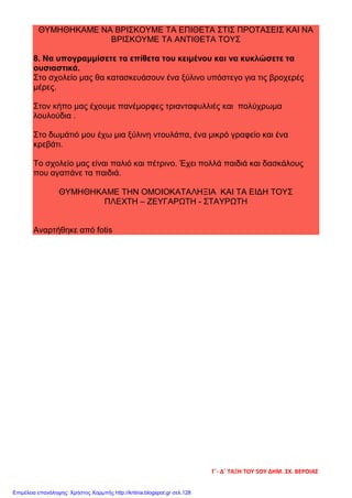 ΘΥΜΗΘΗΚΑΜΕ ΝΑ ΒΡΙΣΚΟΥΜΕ ΤΑ ΕΠΙΘΕΤΑ ΣΤΙΣ ΠΡΟΤΑΣΕΙΣ ΚΑΙ ΝΑ
ΒΡΙΣΚΟΥΜΕ ΤΑ ΑΝΤΙΘΕΤΑ ΤΟΥΣ
8. Να υπογραμμίσετε τα επίθετα του κειμένου και να κυκλώσετε τα
ουσιαστικά.
Στο σχολείο μας θα κατασκευάσουν ένα ξύλινο υπόστεγο για τις βροχερές
μέρες.
Στον κήπο μας έχουμε πανέμορφες τριανταφυλλιές και πολύχρωμα
λουλούδια .
Στο δωμάτιό μου έχω μια ξύλινη ντουλάπα, ένα μικρό γραφείο και ένα
κρεβάτι.
Το σχολείο μας είναι παλιό και πέτρινο. Έχει πολλά παιδιά και δασκάλους
που αγαπάνε τα παιδιά.
ΘΥΜΗΘΗΚΑΜΕ ΤΗΝ ΟΜΟΙΟΚΑΤΑΛΗΞΙΑ ΚΑΙ ΤΑ ΕΙΔΗ ΤΟΥΣ
ΠΛΕΧΤΗ – ΖΕΥΓΑΡΩΤΗ - ΣΤΑΥΡΩΤΗ
Αναρτήθηκε από fotis
Γ΄- Δ΄ ΤΑΞΗ ΤΟΥ 5ΟΥ ΔΗΜ. ΣΧ. ΒΕΡΟΙΑΣ
Επιμέλεια επανάληψης: Χρήστος Χαρμπής http://kritiria.blogspot.gr σελ.128
 