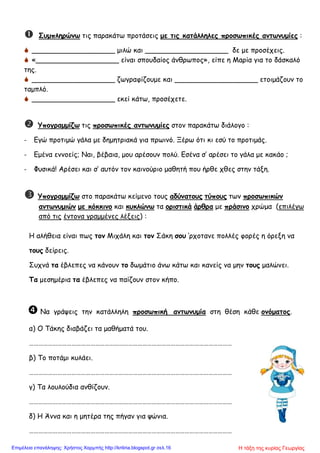  Συμπληρώνω τις παρακάτω προτάσεις με τις κατάλληλες προσωπικές αντωνυμίες :
 ___________________ μιλώ και ___________________ δε με προσέχεις.
 «___________________ είναι σπουδαίος άνθρωπος», είπε η Μαρία για το δάσκαλό
της.
 ___________________ ζωγραφίζουμε και ___________________ ετοιμάζουν το
ταμπλό.
 ___________________ εκεί κάτω, προσέχετε.
 Υπογραμμίζω τις προσωπικές αντωνυμίες στον παρακάτω διάλογο :
- Εγώ προτιμώ γάλα με δημητριακά για πρωινό. Ξέρω ότι κι εσύ το προτιμάς.
- Εμένα εννοείς; Ναι, βέβαια, μου αρέσουν πολύ. Εσένα σ’ αρέσει το γάλα με κακάο ;
- Φυσικά! Αρέσει και σ’ αυτόν τον καινούριο μαθητή που ήρθε χθες στην τάξη.
 Υπογραμμίζω στο παρακάτω κείμενο τους αδύνατους τύπους των προσωπικών
αντωνυμιών με κόκκινο και κυκλώνω τα οριστικά άρθρα με πράσινο χρώμα (επιλέγω
από τις έντονα γραμμένες λέξεις) :
Η αλήθεια είναι πως τον Μιχάλη και τον Σάκη σου ’ρχοτανε πολλές φορές η όρεξη να
τους δείρεις.
Συχνά τα έβλεπες να κάνουν το δωμάτιο άνω κάτω και κανείς να μην τους μαλώνει.
Τα μεσημέρια τα έβλεπες να παίζουν στον κήπο.
 Να γράψεις την κατάλληλη προσωπική αντωνυμία στη θέση κάθε ονόματος.
α) Ο Τάκης διαβάζει τα μαθήματά του.
…………………………………………………………………………………………………………………
β) Το ποτάμι κυλάει.
…………………………………………………………………………………………………………………
γ) Τα λουλούδια ανθίζουν.
…………………………………………………………………………………………………………………
δ) Η Άννα και η μητέρα της πήγαν για ψώνια.
…………………………………………………………………………………………………………………
Η τάξη της κυρίας ΓεωργίαςΕπιμέλεια επανάληψης: Χρήστος Χαρμπής http://kritiria.blogspot.gr σελ.16
 