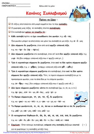 Κάτω από το χιόνι
Κανόνες Συλλαβισμού
Πρέπει να ξέρω :
 Οι λέξεις αποτελούνται από μικρά κομμάτια που τα λέμε συλλαβές.
 Ο χωρισμός μιας λέξης σε συλλαβές λέγεται συλλαβισμός.
 Στο συλλαβισμό πρέπει να γνωρίζω ότι :
 Κάθε συλλαβή πρέπει να έχει οπωσδήποτε ένα φωνήεν. π.χ. κή – πος
Ένα φωνήεν μπορεί να αποτελέσει και μόνο του συλλαβή σε μια λέξη. π.χ. α – έ – ρας
 Δύο σύμφωνα δε χωρίζονται, όταν από αυτά αρχίζει ελληνική λέξη.
π.χ. πα – τρί – δα (τρ → τρένο)
 Δύο σύμφωνα χωρίζονται στο συλλαβισμό, όταν απ’ αυτά δεν αρχίζει ελληνική λέξη. π.χ.
γιορ – τή (δεν υπάρχει ελληνική λέξη που ν’ αρχίζει από ρτ...)
 Τρία ή περισσότερα σύμφωνα δε χωρίζονται, όταν από τα δύο πρώτα σύμφωνα αρχίζει
ελληνική λέξη. π.χ. ε – χθρός (υπάρχει ελληνική λέξη από χθ → χθες)
 Τρία ή περισσότερα σύμφωνα χωρίζονται στο συλλαβισμό, όταν από τα δύο πρώτα
σύμφωνα δεν αρχίζει ελληνική λέξη. Τότε, το πρώτο σύμφωνο συλλαβίζεται με το
προηγούμενο φωνήεν, ενώ τα άλλα δύο με το επόμενο φωνήεν.
π.χ. άν – θρω – πος ( δεν υπάρχει ελληνική λέξη που ν’ αρχίζει από νθ...)
 Δύο όμοια σύμφωνα χωρίζονται πάντα στο συλλαβισμό (μμ, νν, λλ, γγ, κ.τ.λ.)
π.χ. άμ – μος , σύν – νε – φο, άλ – λος , φεγ – γά – ρι
 Τα δίψηφα σύμφωνα μπ, ντ, γκ, τσ, τζ, δε χωρίζονται.
π.χ. κα – μπά – να, κα – ντή – λι, α – γκι – να – ρα, κα – τσί – κα
 Τα δίψηφα φωνήεντα αι, ει, οι, υι, ου και οι συνδυασμοί αυ και ευ, δε χωρίζονται.
π.χ. μαύ – ρο, και – ρός, κού – κλα, φεύ – γω
 Οι καταχρηστικοί δίφθογγοι όι, όη, άι, αη, ια, υα, εια, οια, δε χωρίζονται.
π.χ. κο – ρόι – δο, γάι – δα – ρος, αη – δό – νι, δου – λειά, κά – ποια
 Σημείωση : Όταν κάνουμε συλλαβισμό, ανάμεσα στις συλλαβές βάζουμε ενωτικό ( - )
για να χωρίσουμε τις συλλαβές μεταξύ τους.
ONOMA:_________________
ΗΜΕΡΟΜΗΝΙΑ:____________
Η τάξη της κυρίας ΓεωργίαςΕπιμέλεια επανάληψης: Χρήστος Χαρμπής http://kritiria.blogspot.gr σελ.17
 