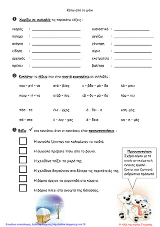 Κάτω από το χιόνι
 Χωρίζω σε συλλαβές τις παρακάτω λέξεις :
νεαρός : ______________________ ουσιαστικό : ________________
ποίημα : ______________________ αγγίζω : __________________
ανάγκη : ______________________ γέννηση : _________________
είδηση : ______________________ αύριο : _________________
αρχηγός : ______________________ εκστρατεία : _________________
πρέπει : ______________________ βαλίτσα : _________________
 Κυκλώνω τις λέξεις που είναι σωστά χωρισμένες σε συλλαβές :
κου – ρτί – να στά – βλος ε – βδο – μά – δα λά – μπει
κουρ – τί – να στάβ – λος εβ – δο – μά – δα λάμ – πει
πάσ – τα έλε – γχος ά – δει – α καη –μός
πά – στα έ – λεγ – χος ά – δεια κα – η – μός
 Βάζω  στα κουτάκια, όταν οι προτάσεις είναι προσωποποιήσεις :
Η αυγούλα ξύπνησε και καλημέρισε τα παιδιά.
Η αυγούλα πρόβαλε πίσω από το βουνό.
Η χελιδόνα ταΐζει τα μικρά της.
Η χελιδόνα διηγούνταν στα δέντρα τις περιπέτειές της.
Η βάρκα άρχισε να χοροπηδά στα κύματα.
Η βάρκα πλέει στα ανοιχτά της θάλασσας.
Προσωποποίηση
Σχήμα λόγου με το
οποίο αντικείμενα ή
έννοιες εμφανί-
ζονται σαν ζωντανά
ανθρώπινα πρόσωπα
Η τάξη της κυρίας ΓεωργίαςΕπιμέλεια επανάληψης: Χρήστος Χαρμπής http://kritiria.blogspot.gr σελ.18
 