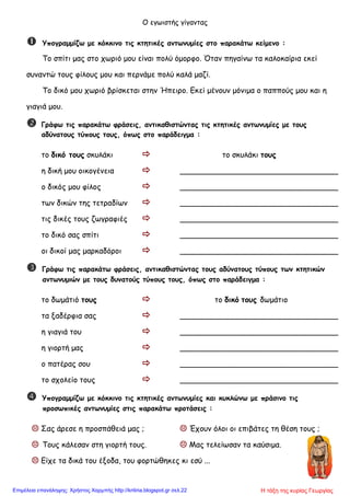 Ο εγωιστής γίγαντας
 Υπογραμμίζω με κόκκινο τις κτητικές αντωνυμίες στο παρακάτω κείμενο :
Το σπίτι μας στο χωριό μου είναι πολύ όμορφο. Όταν πηγαίνω τα καλοκαίρια εκεί
συναντώ τους φίλους μου και περνάμε πολύ καλά μαζί.
Το δικό μου χωριό βρίσκεται στην Ήπειρο. Εκεί μένουν μόνιμα ο παππούς μου και η
γιαγιά μου.
 Γράφω τις παρακάτω φράσεις, αντικαθιστώντας τις κτητικές αντωνυμίες με τους
αδύνατους τύπους τους, όπως στο παράδειγμα :
το δικό τους σκυλάκι  το σκυλάκι τους
η δική μου οικογένεια  _________________________________
ο δικός μου φίλος  _________________________________
των δικών της τετραδίων  _________________________________
τις δικές τους ζωγραφιές  _________________________________
το δικό σας σπίτι  _________________________________
οι δικοί μας μαρκαδόροι  _________________________________
 Γράφω τις παρακάτω φράσεις, αντικαθιστώντας τους αδύνατους τύπους των κτητικών
αντωνυμιών με τους δυνατούς τύπους τους, όπως στο παράδειγμα :
το δωμάτιό τους  το δικό τους δωμάτιο
τα ξαδέρφια σας  _________________________________
η γιαγιά του  _________________________________
η γιορτή μας  _________________________________
ο πατέρας σου  _________________________________
το σχολείο τους  _________________________________
 Υπογραμμίζω με κόκκινο τις κτητικές αντωνυμίες και κυκλώνω με πράσινο τις
προσωπικές αντωνυμίες στις παρακάτω προτάσεις :
 Σας άρεσε η προσπάθειά μας ;  Έχουν όλοι οι επιβάτες τη θέση τους ;
 Τους κάλεσαν στη γιορτή τους.  Μας τελείωσαν τα καύσιμα.
 Είχε τα δικά του έξοδα, του φορτώθηκες κι εσύ ...
Η τάξη της κυρίας ΓεωργίαςΕπιμέλεια επανάληψης: Χρήστος Χαρμπής http://kritiria.blogspot.gr σελ.22
 