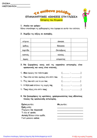 ΕΠΑΝΑΛΗΠΤΙΚΕΣ ΑΣΚΗΣΕΙΣ ΣΤΗ ΓΛΩΣΣΑ
Ιστορίες του Χειμώνα
1. Ακούω και γράφω:
Κάνω επανάληψη τις ορθογραφίες που έγραψα σε αυτήν την ενότητα.
2. Χωρίζω τις λέξεις σε συλλαβές.
κίτρινο άσκηση
όρθιος θάλασσα
παρτίδα Οκτώβριος
καπνός κύκλος
άμμος ελέφαντας
3. Να ξεχωρίσεις ποιες από τις παρακάτω αντωνυμίες είναι
προσωπικές και ποιες είναι κτητικές.
 Μου έφερες την τσάντα μου; (……………. - …………………)
 Του είπα να πάει αμέσως στο σπίτι του. (………………- ……………..…)
 Πες του κάτι για το γιο του. (…………….. - ……………….)
 Η Βιβή σού στέλνει τις ευχές της. (……………… - ……………….)
 Τους πήγες στο σπίτι τους; (…………….. - ………………..)
4. Να ξαναγράψεις τις προτάσεις, χρησιμοποιώντας τους αδύνατους
τύπους της προσωπικής αντωνυμίας.
Εμένα ρωτάει; Με ρωτάει;
Εμάς μιλάς; _____________________
Περίμενε την Αγγελική! _____________________
Τι λέει σ’ αυτόν; _____________________
Αυτούς θέλουν στην ομάδα. _____________________
Γιατί μαλώνει εσένα; _____________________
ONOMA:________________
ΗΜΕΡΟΜΗΝΙΑ:___________
Η τάξη της κυρίας ΓεωργίαςΕπιμέλεια επανάληψης: Χρήστος Χαρμπής http://kritiria.blogspot.gr σελ.23
 