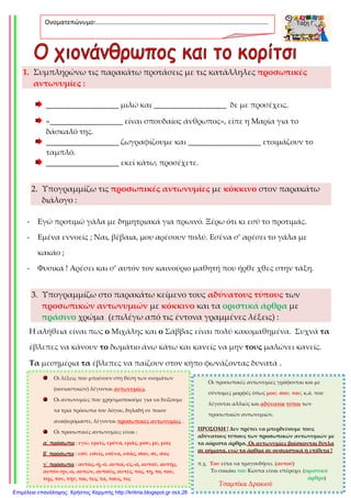1. Συμπληρώνω τις παρακάτω προτάσεις με τις κατάλληλες προσωπικές
αντωνυμίες :
___________________ μιλώ και ___________________ δε με προσέχεις.
«___________________ είναι σπουδαίος άνθρωπος», είπε η Μαρία για το
δάσκαλό της.
___________________ ζωγραφίζουμε και ___________________ ετοιμάζουν το
ταμπλό.
___________________ εκεί κάτω, προσέχετε.
2. Υπογραμμίζω τις προσωπικές αντωνυμίες με κόκκινο στον παρακάτω
διάλογο :
- Εγώ προτιμώ γάλα με δημητριακά για πρωινό. Ξέρω ότι κι εσύ το προτιμάς.
- Εμένα εννοείς ; Ναι, βέβαια, μου αρέσουν πολύ. Εσένα σ’ αρέσει το γάλα με
κακάο ;
- Φυσικά ! Αρέσει και σ’ αυτόν τον καινούριο μαθητή που ήρθε χθες στην τάξη.
3. Υπογραμμίζω στο παρακάτω κείμενο τους αδύνατους τύπους των
προσωπικών αντωνυμιών με κόκκινο και τα οριστικά άρθρα με
πράσινο χρώμα (επιλέγω από τις έντονα γραμμένες λέξεις) :
Η αλήθεια είναι πως ο Μιχάλης και ο Σάββας είναι πολύ κακομαθημένα. Συχνά τα
έβλεπες να κάνουν το δωμάτιο άνω κάτω και κανείς να μην τους μαλώνει κανείς.
Τα μεσημέρια τα έβλεπες να παίζουν στον κήπο φωνάζοντας δυνατά .
Ονοματεπώνυμο:…………………………………………………………………………………………….
.
Οι λέξεις που μπαίνουν στη θέση των ονομάτων
(ουσιαστικών) λέγονται αντωνυμίες.
Οι αντωνυμίες που χρησιμοποιούμε για να δείξουμε
τα τρία πρόσωπα του λόγου, δηλαδή σε ποιον
αναφερόμαστε, λέγονται προσωπικές αντωνυμίες .
Οι προσωπικές αντωνυμίες είναι :
α΄ πρόσωπο : εγώ, εμείς, εμένα, εμάς, μου, με, μας
β΄ πρόσωπο : εσύ, εσείς, εσένα, εσάς, σου, σε, σας
γ΄ πρόσωπο : αυτός,-ή,-ό, αυτοί,-ές,-ά, αυτού, αυτής,
αυτόν-ην,-ο, αυτών, αυτούς, αυτές, τος, τη, το, του,
της, τον, την, τοι, τες, τα, τους, τις
Οι προσωπικές αντωνυμίες γράφονται και με
σύντομες μορφές όπως μου, σου, του, κ.ά. που
λέγονται αλλιώς και αδύνατοι τύποι των
προσωπικών αντωνυμιών.
ΠΡΟΣΟΧΗ ! Δεν πρέπει να μπερδεύουμε τους
αδύνατους τύπους των προσωπικών αντωνυμιών με
τα αόριστα άρθρα. Οι αντωνυμίες βρίσκονται δίπλα
σε ρήματα, ενώ τα άρθρα σε ουσιαστικά ή επίθετα !
π.χ. Του είπα να τραγουδήσει. (αυτού)
Το σακάκι του Κώστα είναι υπέροχο. (οριστικό
άρθρο)
Τσαμπίκα Δρακιού
Επιμέλεια επανάληψης: Χρήστος Χαρμπής http://kritiria.blogspot.gr σελ.26
 