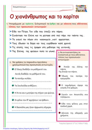 Τσαμπίκα Δρακιού-17ο
Δ.Σ. Ρόδου-Γ’τάξη
1. Υπογράμμισε με πράσινη ξυλομπογιά τα άρθρα και με κόκκινη τους αδύνατους
τύπους των προσωπικών αντωνυμιών
Είδα τον Πέτρο. Τον είδα που έπαιζε στο πάρκο.
Συνάντησα την Ελένη και τη ρώτησα από πού πήρε την τσάντα της .
Τη γιαγιά την πήγαν στο νοσοκοµείο , γιατί αρρώστησε.
Τους έδωσαν τα δώρα και τους ευχήθηκαν καλή χρονιά.
Τις στολές τους τις έραψαν στη µοδίστρα της γειτονιάς.
Της Ελένης της αρέσουν πολύ τα γλυκά .
Ονοματεπώνυμο:…………………………………………………………………………………………….
.
2. Να γράψεις τις παρακάτω προτάσεις
χρησιμοποιώντας προσωπικές αντωνυμίες
Ο Τάκης διαβάζει τα μαθήματά του.
Αυτός διαβάζει τα μαθήματά του.
Το ποτάμι κυλάει.
……………………………………………….
Τα λουλούδια ανθίζουν.
……………………………………………….
Η Άννα και η μητέρα της πήγαν για ψώνια.
………………………………………………..
Οι φίλοι του θ’ αργήσουν να έρθουν.
………………………………………………..
Η δασκάλα μας ήταν άρρωστη σήμερα.
………………………………………………..
3. Να αντικαταστήσεις τα
ουσιαστικά με τους αδύνατους
τύπους των προσωπικών
αντωνυμιών
Άνοιξα της Ελένης την
πόρτα.
Της άνοιξα την πόρτα.
Έδωσα του πατέρα την
εφημερίδα.
…………………………………….
Ο ταχυδρόμος έφερε της
γιαγιάς ένα γράμμα.
…………………………………….
Ζητούν τον Αποστόλη στο
τηλέφωνο.
…………………………………..
Είδα τους φίλους μας στην
παιδική χαρά.
…………………………………….
Δάνεισα της αδερφής μου
χρήματα.
…………………………………….
..
Επιμέλεια επανάληψης: Χρήστος Χαρμπής http://kritiria.blogspot.gr σελ.27
 