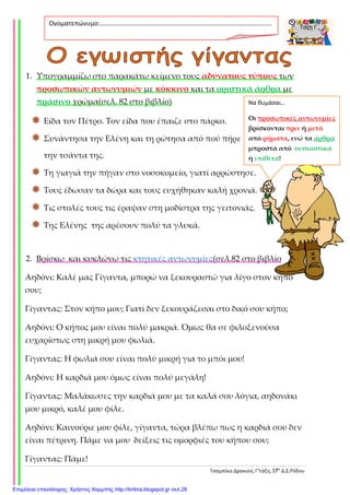 Τσαμπίκα Δρακιού, Γ’τάξη, 17ο
Δ.Σ.Ρόδου
1. Υπογραμμίζω στο παρακάτω κείμενο τους αδύνατους τύπους των
προσωπικών αντωνυμιών με κόκκινο και τα οριστικά άρθρα με
πράσινο χρώμα(σελ. 82 στο βιβλίο)
Είδα τον Πέτρο. Τον είδα που έπαιζε στο πάρκο.
Συνάντησα την Ελένη και τη ρώτησα από πού πήρε
την τσάντα της.
Τη γιαγιά την πήγαν στο νοσοκομείο, γιατί αρρώστησε.
Τους έδωσαν τα δώρα και τους ευχήθηκαν καλή χρονιά.
Τις στολές τους τις έραψαν στη μοδίστρα της γειτονιάς.
Της Ελένης της αρέσουν πολύ τα γλυκά.
2. Βρίσκω και κυκλώνω τις κτητικές αντωνυμίες(σελ.82 στο βιβλίο
Αηδόνι: Καλέ μας Γίγαντα, μπορώ να ξεκουραστώ για λίγο στον κήπο
σου;
Γίγαντας: Στον κήπο μου; Γιατί δεν ξεκουράζεσαι στο δικό σου κήπο;
Αηδόνι: Ο κήπος μου είναι πολύ μακριά. Όμως θα σε φιλοξενούσα
ευχαρίστως στη μικρή μου φωλιά.
Γίγαντας: Η φωλιά σου είναι πολύ μικρή για το μπόι μου!
Αηδόνι: Η καρδιά μου όμως είναι πολύ μεγάλη!
Γίγαντας: Μαλάκωσες την καρδιά μου με τα καλά σου λόγια, αηδονάκι
μου μικρό, καλέ μου φίλε.
Αηδόνι: Καινούριε μου φίλε, γίγαντα, τώρα βλέπω πως η καρδιά σου δεν
είναι πέτρινη. Πάμε να μου δείξεις τις ομορφιές του κήπου σου;
Γίγαντας: Πάμε!
Ονοματεπώνυμο:…………………………………………………………………………………………….
.
Να θυμάσαι…
Οι προσωπικές αντωνυμίες
βρίσκονται πριν ή μετά
από ρήματα, ενώ τα άρθρα
μπροστά από ουσιαστικά
ή επίθετα!
Επιμέλεια επανάληψης: Χρήστος Χαρμπής http://kritiria.blogspot.gr σελ.28
 