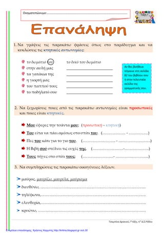Τσαμπίκα Δρακιού, Γ’τάξη, 17ο
Δ.Σ.Ρόδου
1. Να γράψεις τις παρακάτω φράσεις όπως στο παράδειγμα και να
κυκλώσεις τις κτητικές αντωνυμίες:
το δωμάτιό του το δικό του δωμάτιο
στην αυλή μας ________________________
τα γατάκια της ________________________
η γιορτή μας ________________________
του παππού τους ________________________
το ποδήλατό σου ________________________
2. Να ξεχωρίσεις ποιες από τις παρακάτω αντωνυμίες είναι προσωπικές
και ποιες είναι κτητικές.
Μου έφερες την τσάντα μου; (προσωπική – κτητική)
Του είπα να πάει αμέσως στο σπίτι του. (……………… - ……………)
Πες του κάτι για το γιο του. (…………………….. - …………………….)
Η Βιβή σού στέλνει τις ευχές της. (……………………-……………….)
Τους πήγες στο σπίτι τους; (……………………- ……………………..)
3. Να συμπληρώσεις τις παρακάτω οικογένειες λέξεων.
μαύρος, μαυρίζω, μαυρίλα, μαύρισμα
διευθύνω, ……………………………………………………………………….
τηλέφωνο,……………………………………………………………………….
ελευθερία,……………………………………………………………………….
κρυώνω, …………………………………………………………………………
Ονοματεπώνυμο:…………………………………………………………………………………………….
.
Αν θες βοήθεια
πήγαινε στη σελίδα
82 του βιβλίου σου
ή στην τελευταία
σελίδα της
γραμματικής σου.
Επιμέλεια επανάληψης: Χρήστος Χαρμπής http://kritiria.blogspot.gr σελ.30
 