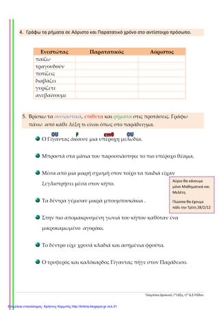 Τσαμπίκα Δρακιού, Γ’τάξη, 17ο
Δ.Σ.Ρόδου
4. Γράφω τα ρήματα σε Αόριστο και Παρατατικό χρόνο στο αντίστοιχο πρόσωπο.
5. Βρίσκω τα ουσιαστικά, επίθετα και ρήματα στις προτάσεις. Γράφω
πάνω από κάθε λέξη τι είναι όπως στο παράδειγμα.
Ο Γίγαντας άκουσε μια υπέροχη μελωδία.
Μπροστά στα μάτια του παρουσιάστηκε το πιο υπέροχο θέαμα.
Μέσα από μια μικρή σχισμή στον τοίχο τα παιδιά είχαν
ξεγλιστρήσει μέσα στον κήπο.
Τα δέντρα γέμισαν μικρά μπουμπουκάκια .
Στην πιο απομακρυσμένη γωνιά του κήπου καθόταν ένα
μικροκαμωμένο αγοράκι.
Το δέντρο είχε χρυσά κλαδιά και ασημένια φρούτα.
Ο τρυφερός και καλόκαρδος Γίγαντας πήγε στον Παράδεισο.
Ενεστώτας Παρατατικός Αόριστος
παίζω
τραγουδούν
ποτίζεις
διαβάζει
γυρίζετε
ανεβαίνουμε
Αύριο θα κάνουμε
μόνο Μαθηματικά και
Μελέτη.
Γλώσσα θα έχουμε
πάλι την Τρίτη 28/2/12
Επιμέλεια επανάληψης: Χρήστος Χαρμπής http://kritiria.blogspot.gr σελ.31
 